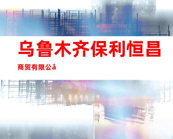 乌鲁木齐保利恒昌商贸有限公司